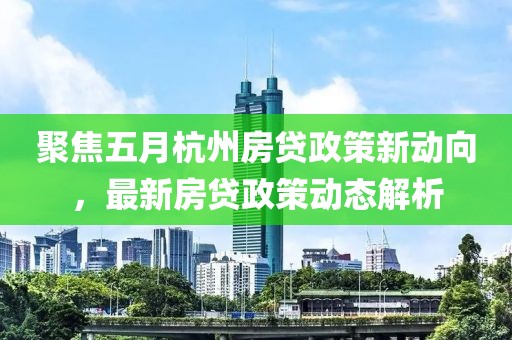 聚焦五月杭州房贷政策新动向，最新房贷政策动态解析