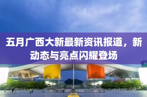 五月广西大新最新资讯报道，新动态与亮点闪耀登场