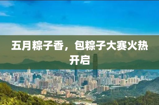 五月粽子香，包粽子大赛火热开启