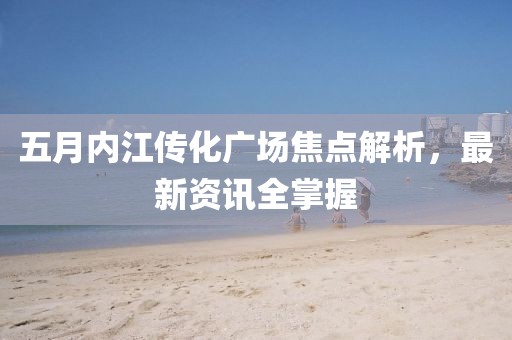 五月内江传化广场焦点解析，最新资讯全掌握