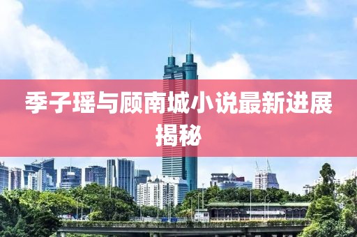 季子瑶与顾南城小说最新进展揭秘