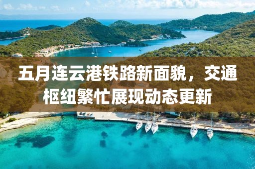 五月连云港铁路新面貌，交通枢纽繁忙展现动态更新