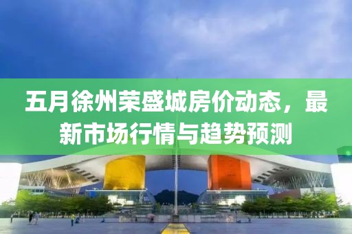 五月徐州荣盛城房价动态，最新市场行情与趋势预测