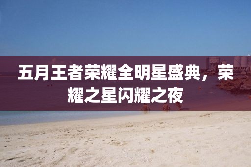 五月王者荣耀全明星盛典，荣耀之星闪耀之夜