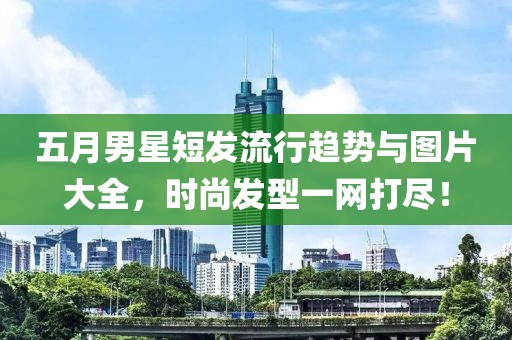 五月男星短发流行趋势与图片大全，时尚发型一网打尽！