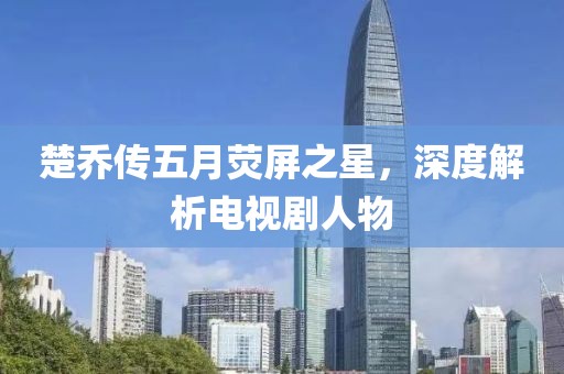 楚乔传五月荧屏之星，深度解析电视剧人物
