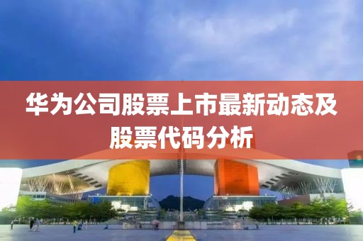 华为公司股票上市最新动态及股票代码分析