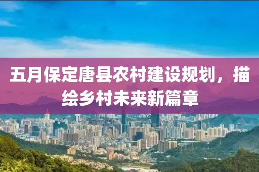 五月保定唐县农村建设规划，描绘乡村未来新篇章