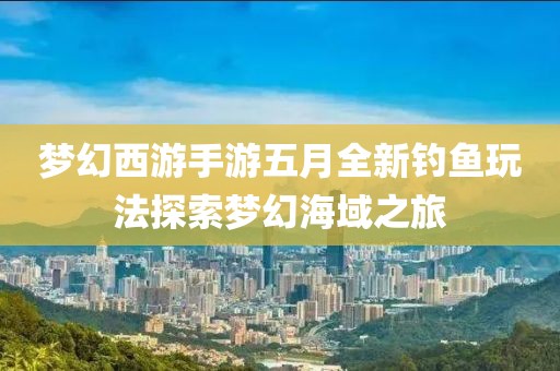 梦幻西游手游五月全新钓鱼玩法探索梦幻海域之旅