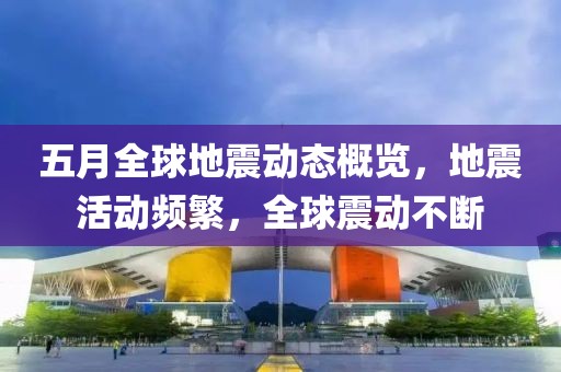 五月全球地震动态概览，地震活动频繁，全球震动不断