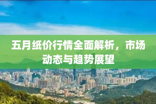 五月纸价行情全面解析，市场动态与趋势展望