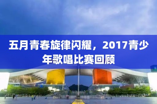 五月青春旋律闪耀，2017青少年歌唱比赛回顾