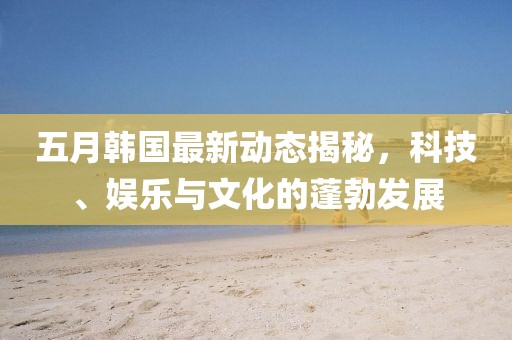 五月韩国最新动态揭秘，科技、娱乐与文化的蓬勃发展