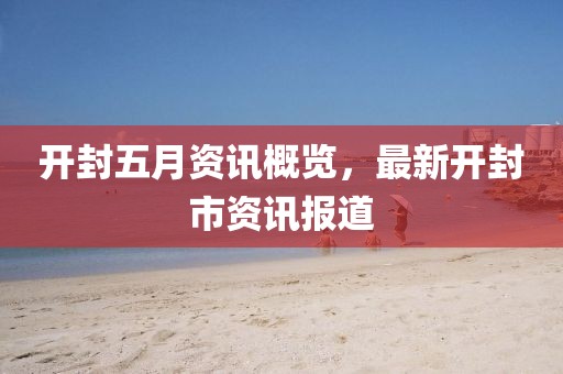 开封五月资讯概览，最新开封市资讯报道