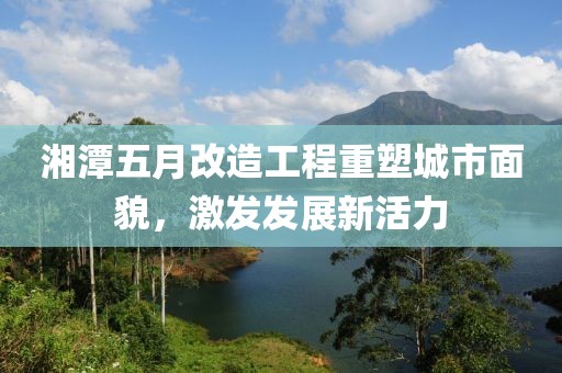 湘潭五月改造工程重塑城市面貌，激发发展新活力