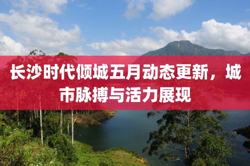 长沙时代倾城五月动态更新，城市脉搏与活力展现