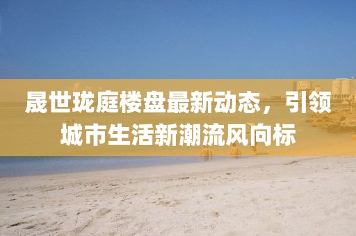 晟世珑庭楼盘最新动态，引领城市生活新潮流风向标