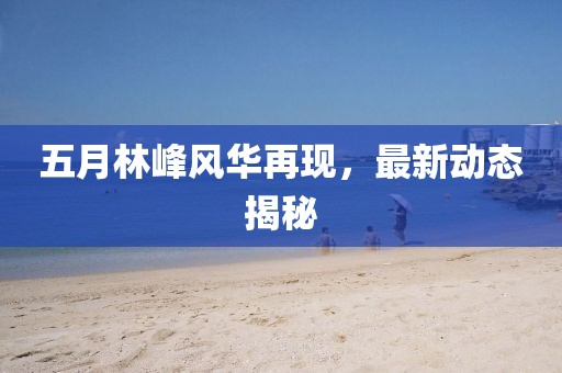 五月林峰风华再现，最新动态揭秘