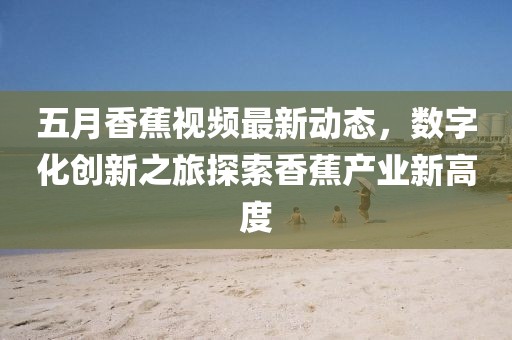 五月香蕉视频最新动态，数字化创新之旅探索香蕉产业新高度