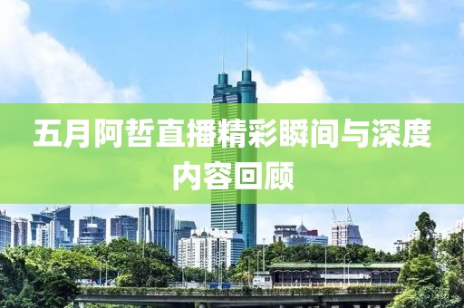 五月阿哲直播精彩瞬间与深度内容回顾