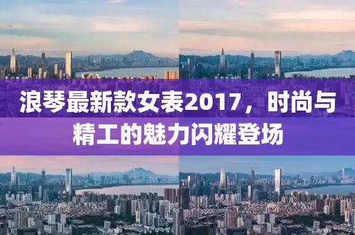 浪琴最新款女表2017，时尚与精工的魅力闪耀登场