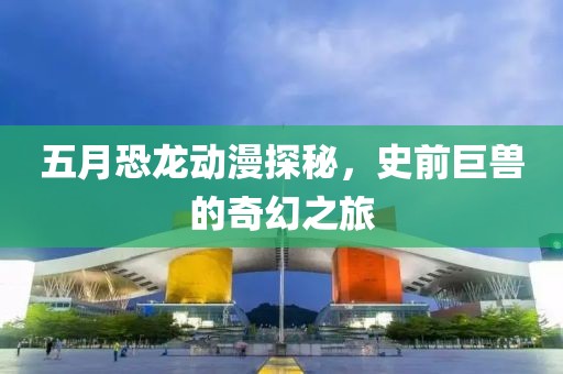 五月恐龙动漫探秘，史前巨兽的奇幻之旅