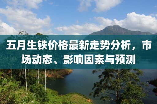 五月生铁价格最新走势分析，市场动态、影响因素与预测