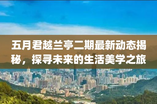 五月君越兰亭二期最新动态揭秘，探寻未来的生活美学之旅