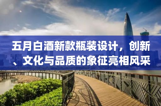 五月白酒新款瓶装设计，创新、文化与品质的象征亮相风采