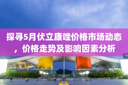 探寻5月伏立康唑价格市场动态，价格走势及影响因素分析
