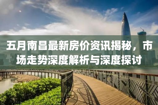 五月南昌最新房价资讯揭秘，市场走势深度解析与深度探讨