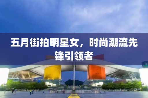 五月街拍明星女，时尚潮流先锋引领者