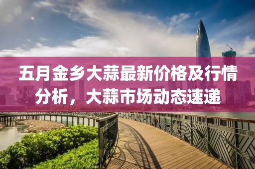 五月金乡大蒜最新价格及行情分析，大蒜市场动态速递