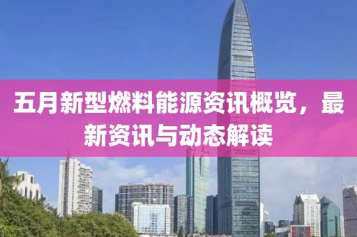 五月新型燃料能源资讯概览，最新资讯与动态解读