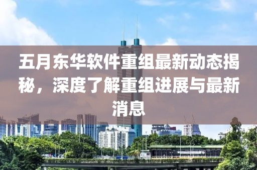 五月东华软件重组最新动态揭秘，深度了解重组进展与最新消息