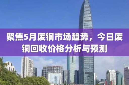 聚焦5月废铜市场趋势，今日废铜回收价格分析与预测