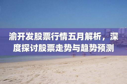 渝开发股票行情五月解析，深度探讨股票走势与趋势预测