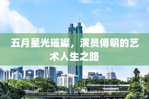 五月星光璀璨，演员傅明的艺术人生之路