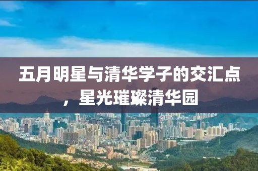 五月明星与清华学子的交汇点，星光璀璨清华园