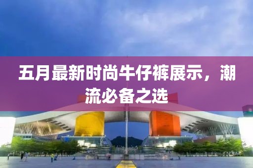 五月最新时尚牛仔裤展示，潮流必备之选