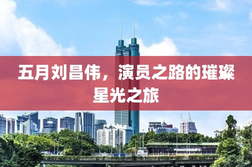 五月刘昌伟，演员之路的璀璨星光之旅