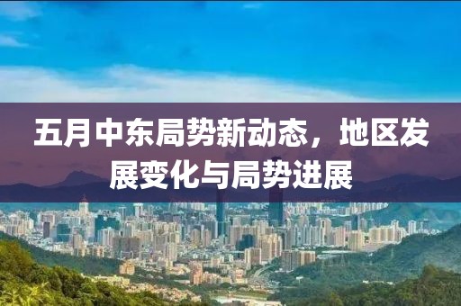 五月中东局势新动态，地区发展变化与局势进展