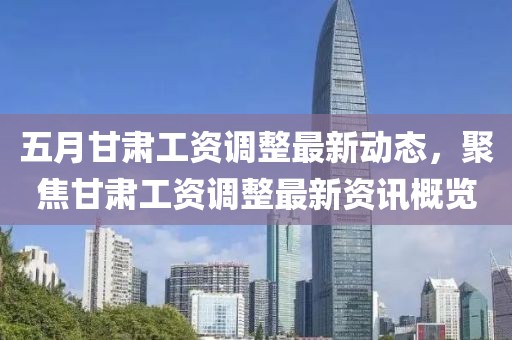 五月甘肃工资调整最新动态，聚焦甘肃工资调整最新资讯概览