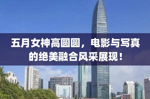 五月女神高圆圆，电影与写真的绝美融合风采展现！
