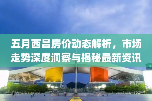 五月西昌房价动态解析，市场走势深度洞察与揭秘最新资讯