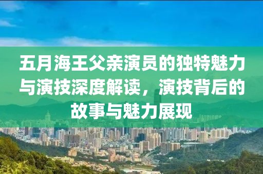 五月海王父亲演员的独特魅力与演技深度解读，演技背后的故事与魅力展现