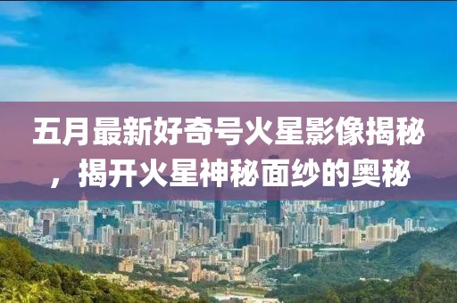 五月最新好奇号火星影像揭秘，揭开火星神秘面纱的奥秘
