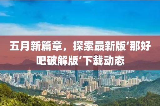 五月新篇章，探索最新版‘那好吧破解版’下载动态