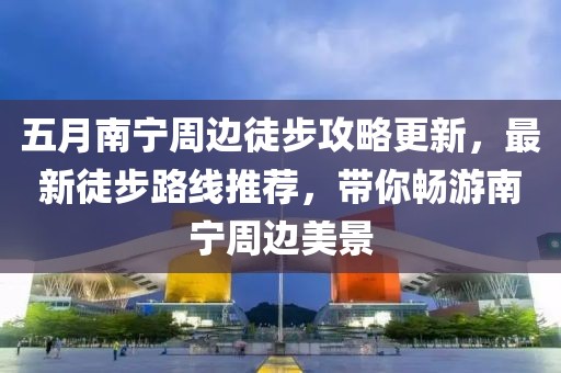 五月南宁周边徒步攻略更新，最新徒步路线推荐，带你畅游南宁周边美景