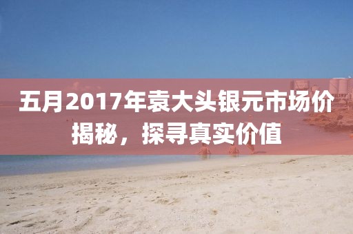 五月2017年袁大头银元市场价揭秘，探寻真实价值